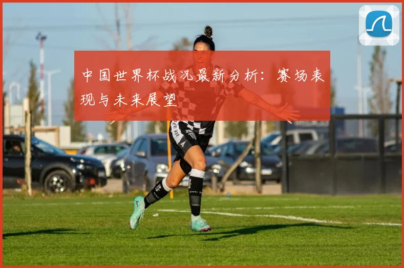 中国世界杯战况最新分析：赛场表现与未来展望