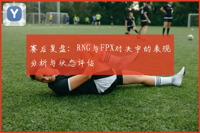 赛后复盘:RNG与FPX对决中的表现分析与状态评估
