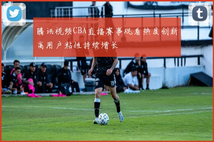 腾讯视频CBA直播赛事观看热度创新高用户粘性持续增长