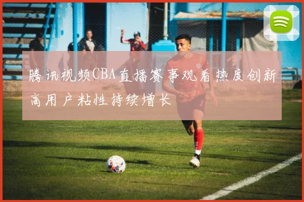 腾讯视频CBA直播赛事观看热度创新高用户粘性持续增长