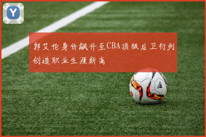 郭艾伦身价飙升至CBA顶级后卫行列创造职业生涯新高