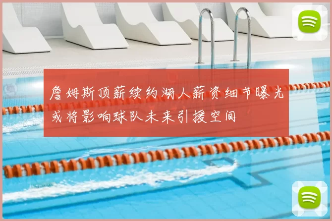 詹姆斯顶薪续约湖人薪资细节曝光或将影响球队未来引援空间