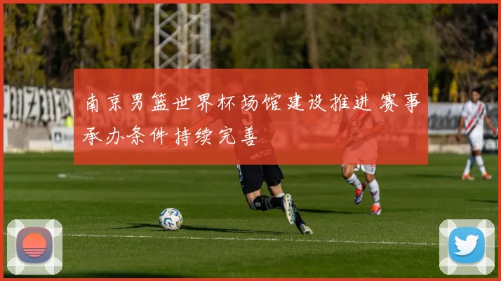 南京男篮世界杯场馆建设推进 赛事承办条件持续完善