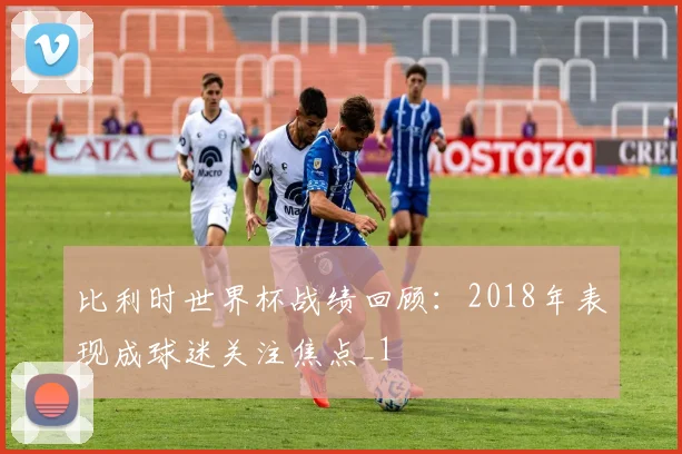 比利时世界杯战绩回顾:2018年表现成球迷关注焦点_1