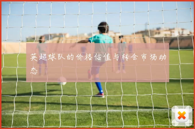 英超球队的价格估值与转会市场动态