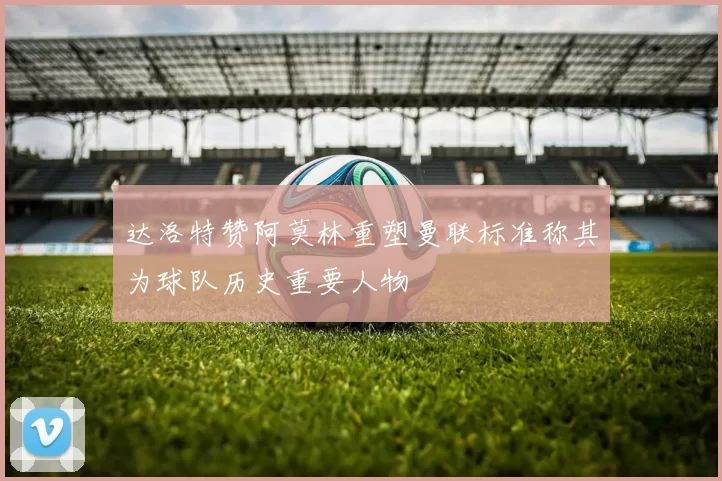 达洛特赞阿莫林重塑曼联标准称其为球队历史重要人物