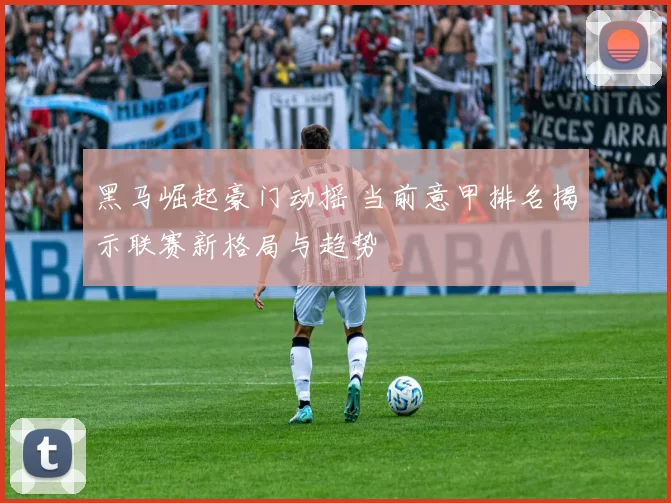 黑马崛起豪门动摇 当前意甲排名揭示联赛新格局与趋势