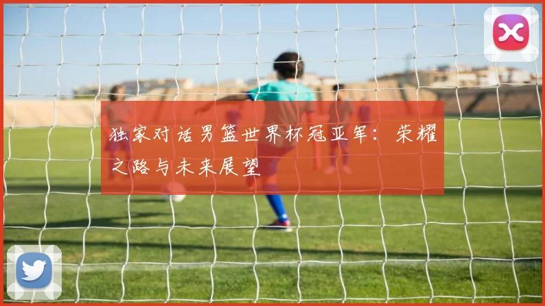 独家对话男篮世界杯冠亚军：荣耀之路与未来展望