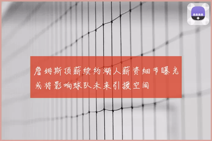 詹姆斯顶薪续约湖人薪资细节曝光或将影响球队未来引援空间