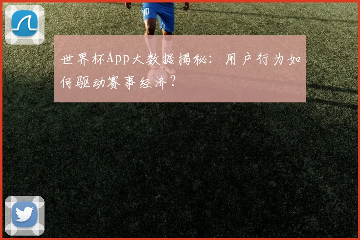 世界杯App大数据揭秘：用户行为如何驱动赛事经济？