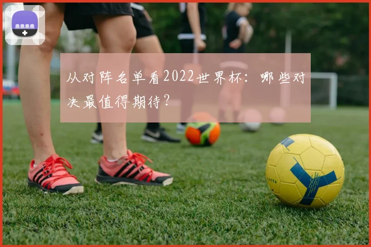从对阵名单看2022世界杯：哪些对决最值得期待？