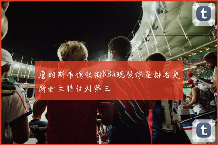 詹姆斯韦德领衔NBA现役球星排名更新杜兰特位列第三