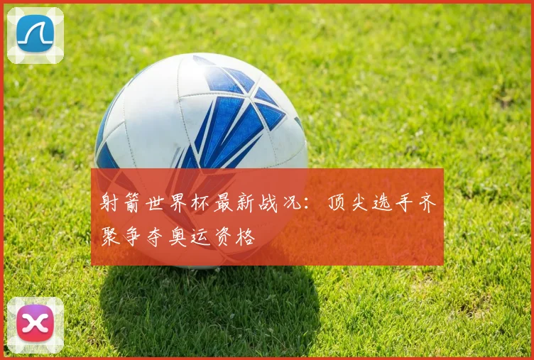 射箭世界杯最新战况:顶尖选手齐聚争夺奥运资格