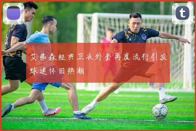 艾弗森经典卫衣外套再度流行引发球迷怀旧热潮