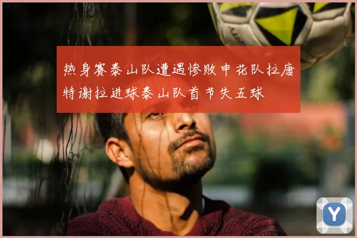 热身赛泰山队遭遇惨败申花队拉唐特谢拉进球泰山队首节失五球