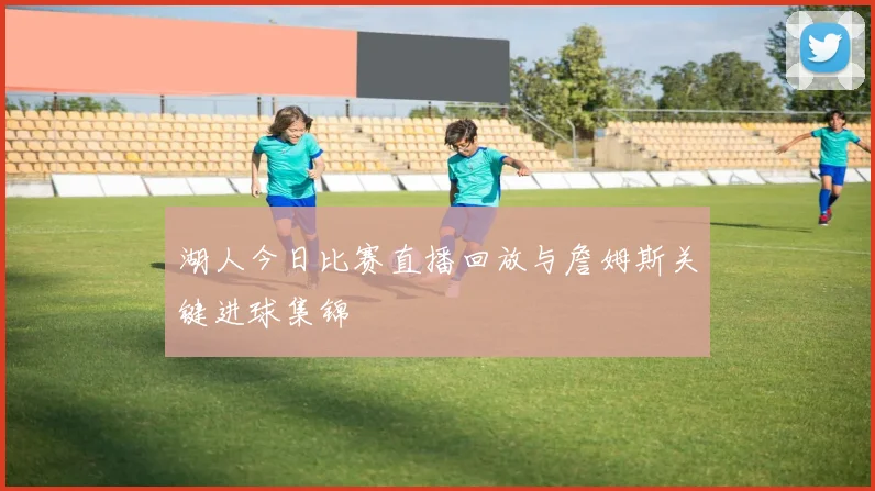 湖人今日比赛直播回放与詹姆斯关键进球集锦