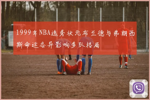 1999年NBA选秀状元布兰德与弗朗西斯命运各异影响多队格局