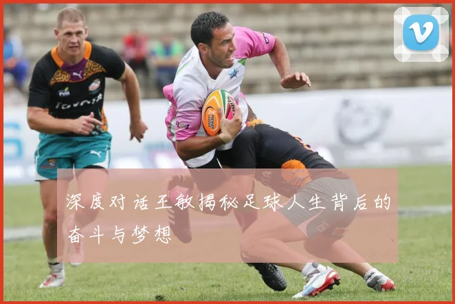深度对话王敏揭秘足球人生背后的奋斗与梦想