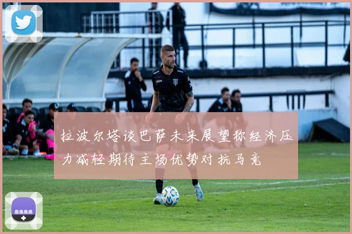 拉波尔塔谈巴萨未来展望称经济压力减轻期待主场优势对抗马竞