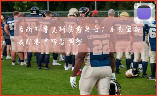 马尚布鲁克斯伤愈复出广东男篮备战新赛季阵容调整