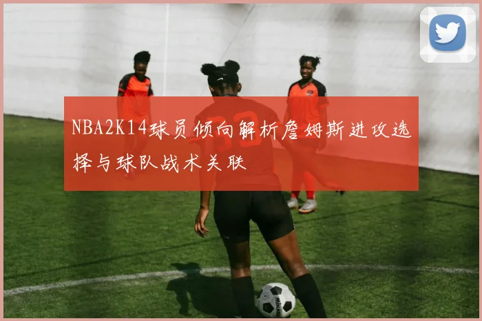 NBA2K14球员倾向解析詹姆斯进攻选择与球队战术关联