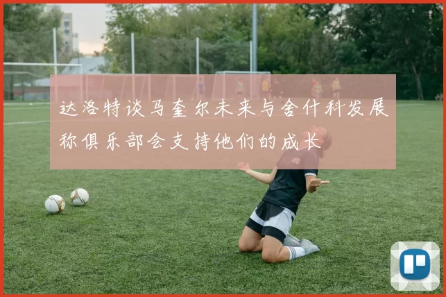 达洛特谈马奎尔未来与舍什科发展称俱乐部会支持他们的成长