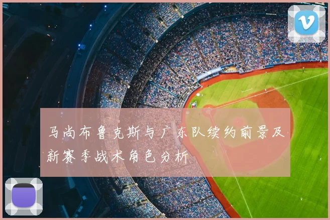 马尚布鲁克斯与广东队续约前景及新赛季战术角色分析