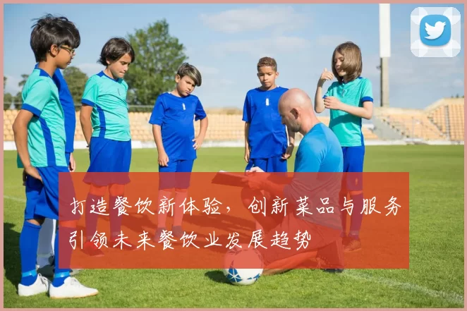 打造餐饮新体验，创新菜品与服务引领未来餐饮业发展趋势