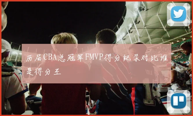 历届CBA总冠军FMVP得分纪录对比谁是得分王