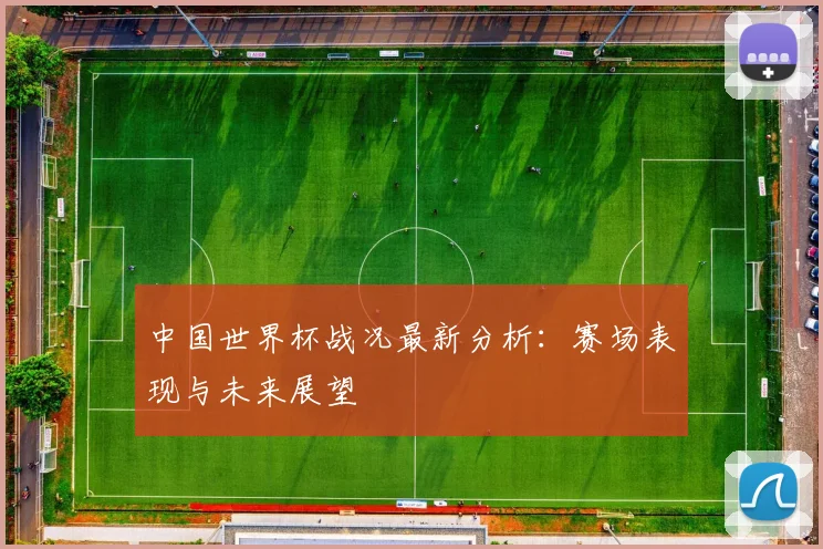 中国世界杯战况最新分析:赛场表现与未来展望