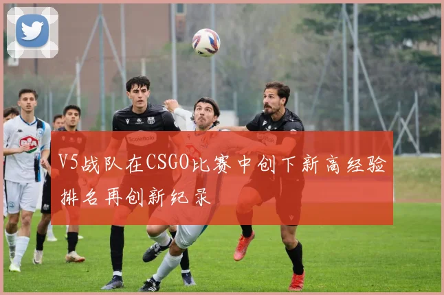 V5战队在CSGO比赛中创下新高经验排名再创新纪录