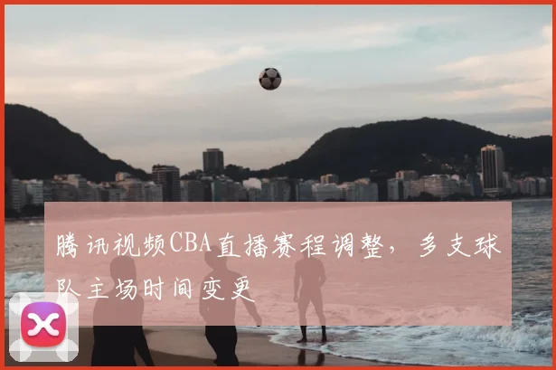 腾讯视频CBA直播赛程调整，多支球队主场时间变更