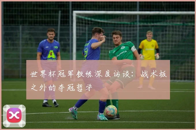 世界杯冠军教练深度访谈:战术板之外的夺冠哲学