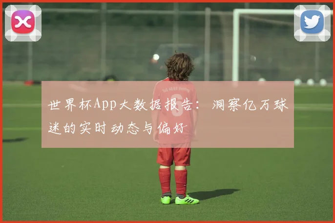 世界杯App大数据报告:洞察亿万球迷的实时动态与偏好