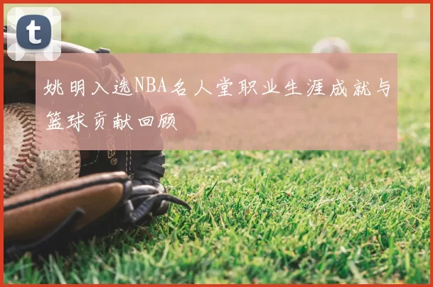 姚明入选NBA名人堂职业生涯成就与篮球贡献回顾