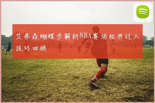 艾弗森蝴蝶步解析NBA赛场经典过人技巧回顾