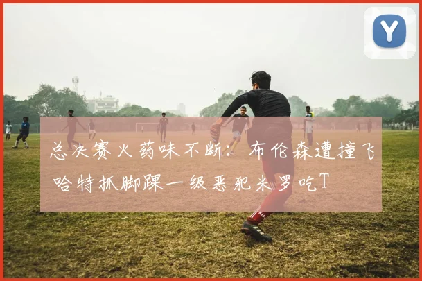总决赛火药味不断:布伦森遭撞飞 哈特抓脚踝一级恶犯米罗吃T