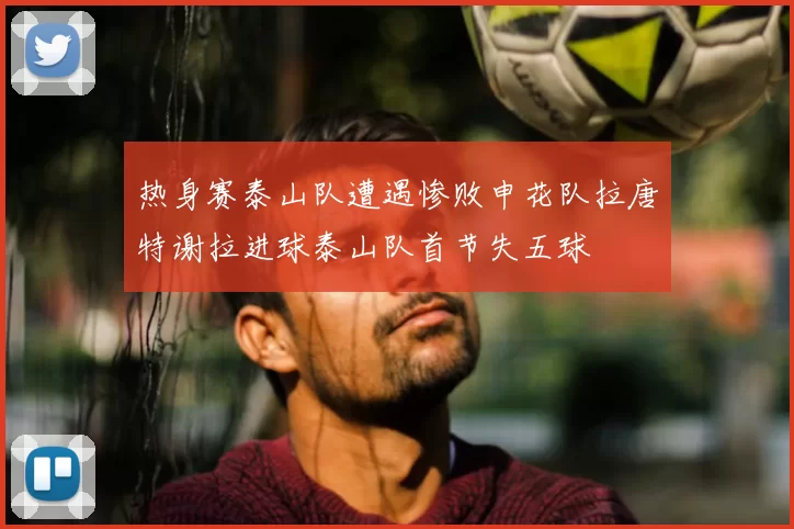 热身赛泰山队遭遇惨败申花队拉唐特谢拉进球泰山队首节失五球