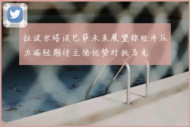 拉波尔塔谈巴萨未来展望称经济压力减轻期待主场优势对抗马竞
