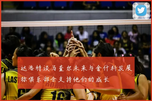 达洛特谈马奎尔未来与舍什科发展称俱乐部会支持他们的成长