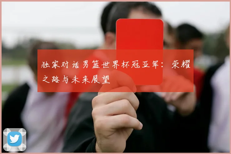 独家对话男篮世界杯冠亚军:荣耀之路与未来展望