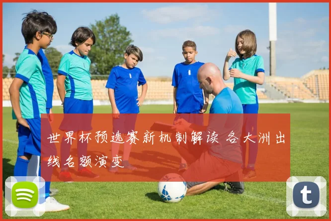 世界杯预选赛新机制解读 各大洲出线名额演变
