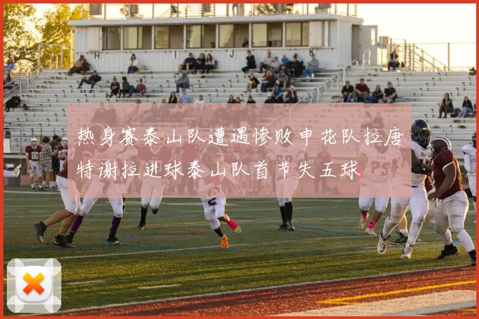 热身赛泰山队遭遇惨败申花队拉唐特谢拉进球泰山队首节失五球