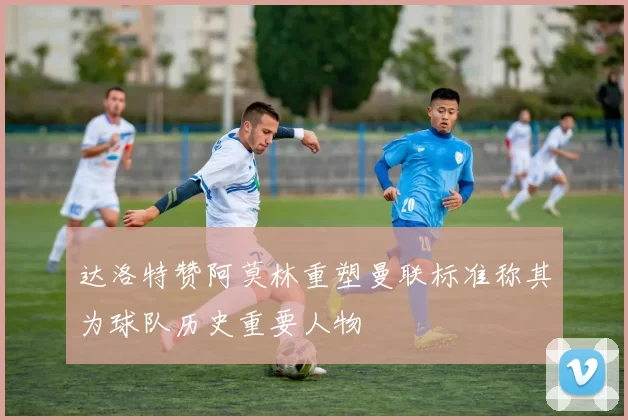 达洛特赞阿莫林重塑曼联标准称其为球队历史重要人物