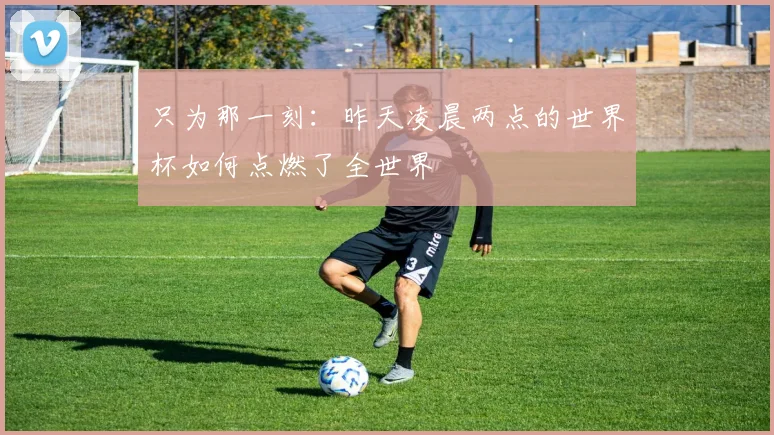 只为那一刻:昨天凌晨两点的世界杯如何点燃了全世界