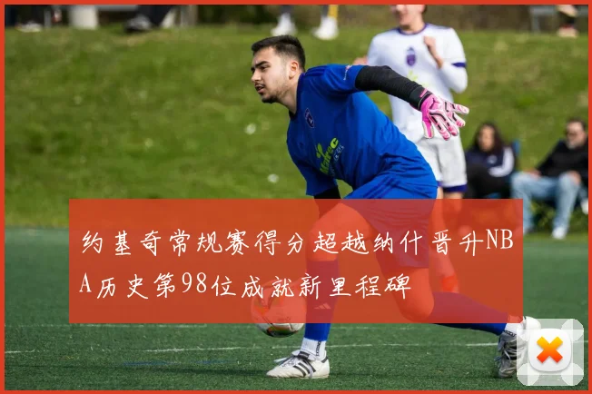 约基奇常规赛得分超越纳什晋升NBA历史第98位成就新里程碑