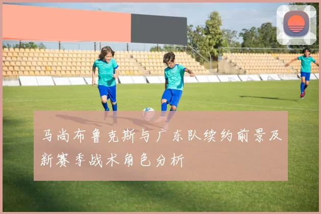马尚布鲁克斯与广东队续约前景及新赛季战术角色分析