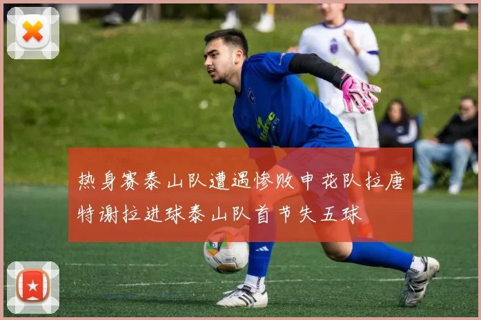 热身赛泰山队遭遇惨败申花队拉唐特谢拉进球泰山队首节失五球