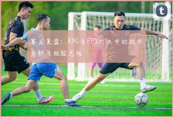 赛后复盘：RNG与FPX对决中的战术分析与经验总结