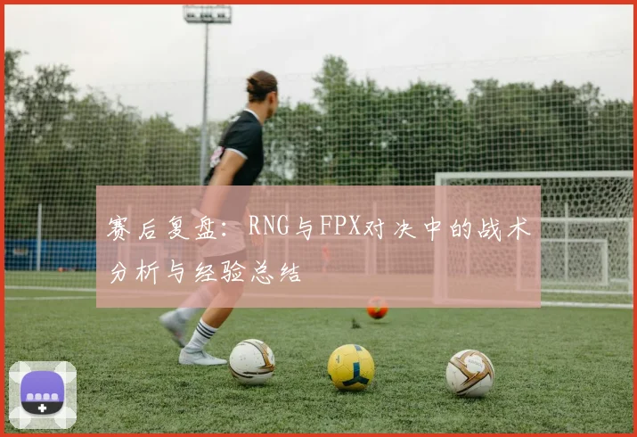 赛后复盘：RNG与FPX对决中的战术分析与经验总结